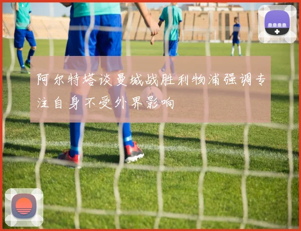 阿尔特塔谈曼城战胜利物浦强调专注自身不受外界影响