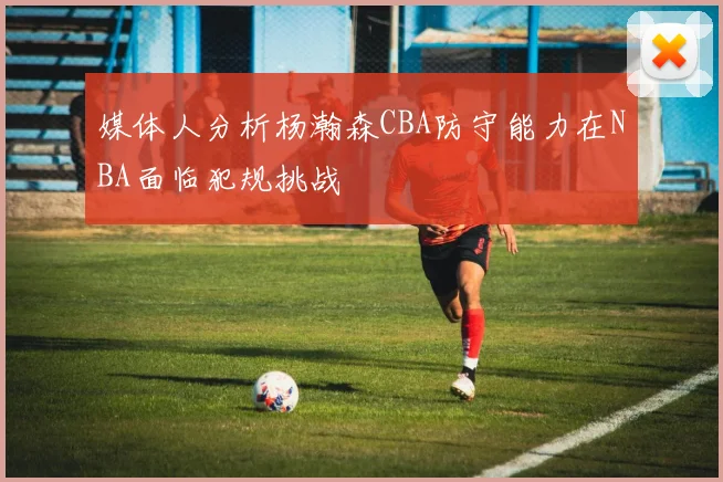 媒体人分析杨瀚森CBA防守能力在NBA面临犯规挑战