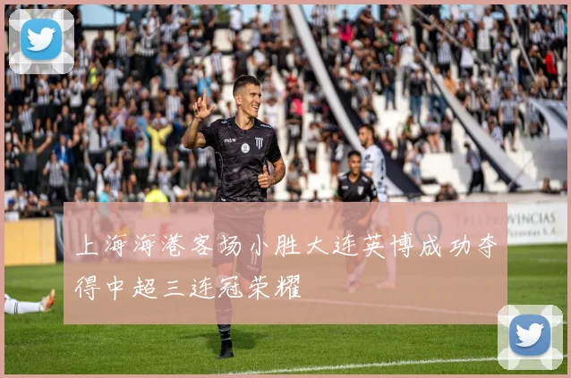 上海海港客场小胜大连英博成功夺得中超三连冠荣耀