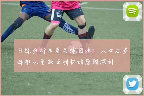 日媒分析印度足球困境：人口众多却难以晋级亚洲杯的原因探讨