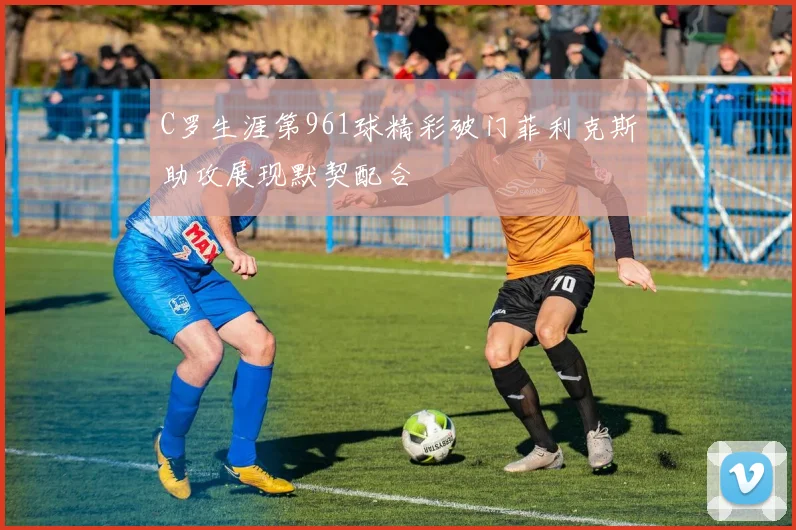C罗生涯第961球精彩破门菲利克斯助攻展现默契配合