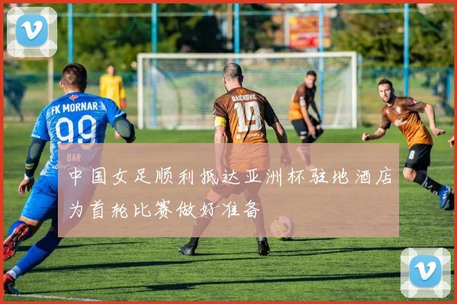中国女足顺利抵达亚洲杯驻地酒店为首轮比赛做好准备