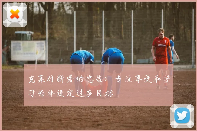 克莱对新秀的忠告：专注享受和学习而非设定过多目标