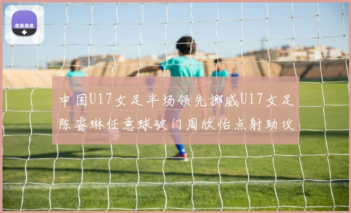 中国U17女足半场领先挪威U17女足陈睿琳任意球破门周欣怡点射助攻