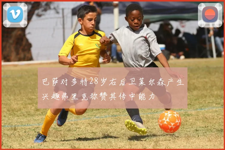 巴萨对多特28岁右后卫莱尔森产生兴趣弗里克称赞其传中能力