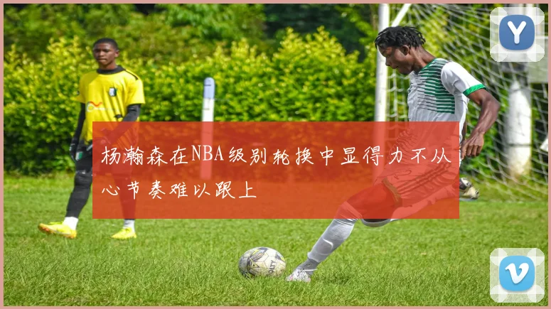 杨瀚森在NBA级别轮换中显得力不从心节奏难以跟上