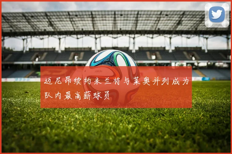 迈尼昂续约米兰将与莱奥并列成为队内最高薪球员