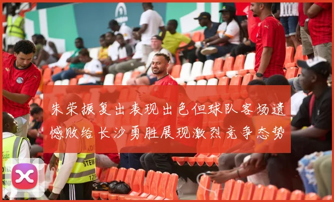 朱荣振复出表现出色但球队客场遗憾败给长沙勇胜展现激烈竞争态势