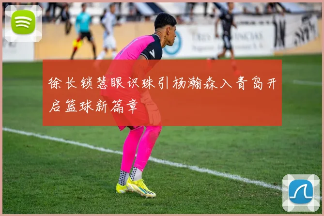 徐长锁慧眼识珠引杨瀚森入青岛开启篮球新篇章