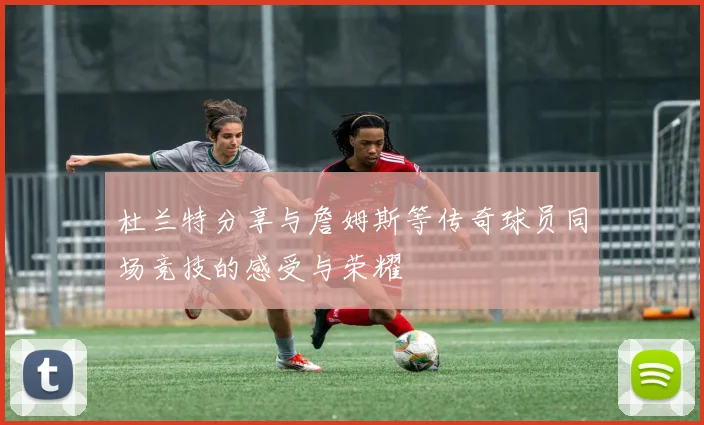 杜兰特分享与詹姆斯等传奇球员同场竞技的感受与荣耀