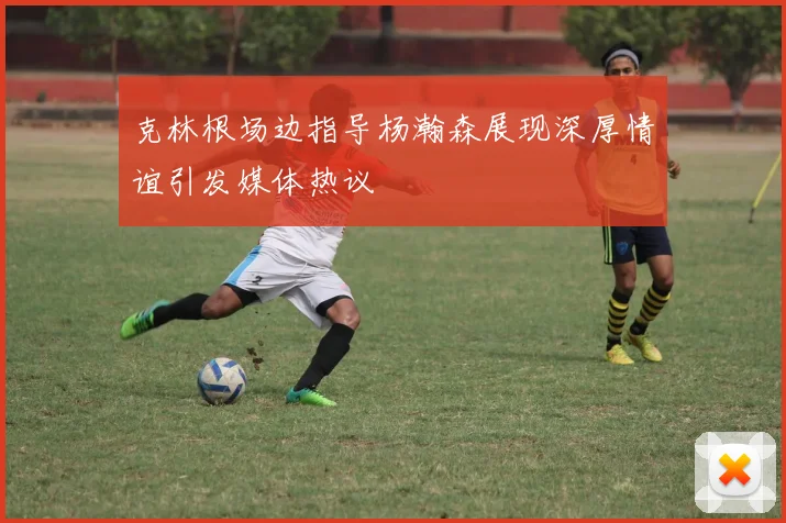 克林根场边指导杨瀚森展现深厚情谊引发媒体热议