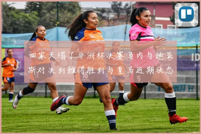 回家天塌了非洲杯决赛马内与迪亚斯对决利雅得胜利与皇马近期状态堪忧