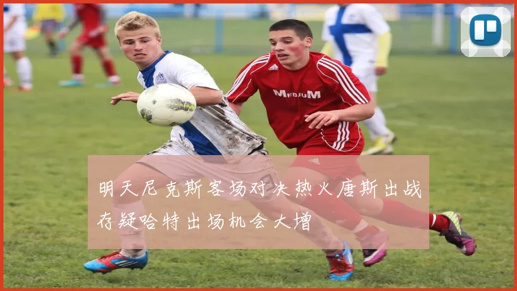 明天尼克斯客场对决热火唐斯出战存疑哈特出场机会大增