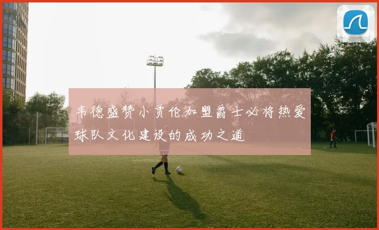 韦德盛赞小贾伦加盟爵士必将热爱球队文化建设的成功之道
