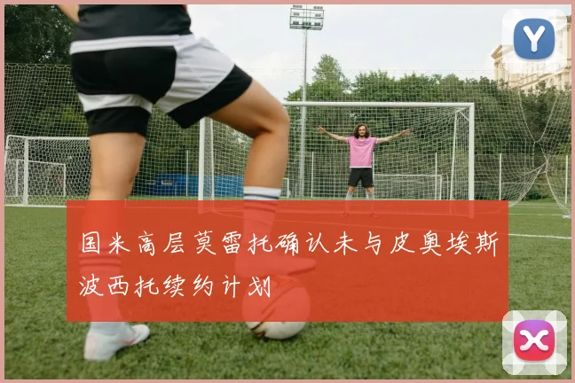 国米高层莫雷托确认未与皮奥埃斯波西托续约计划