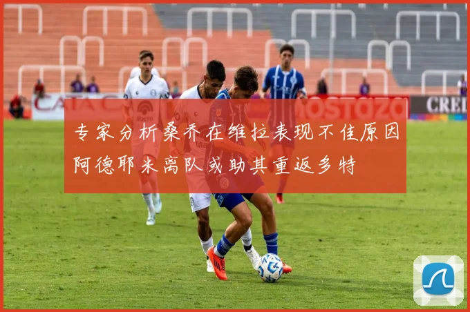 专家分析桑乔在维拉表现不佳原因阿德耶米离队或助其重返多特