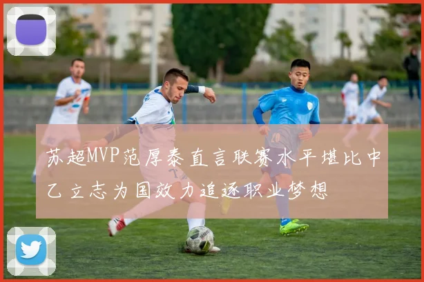 苏超MVP范厚泰直言联赛水平堪比中乙立志为国效力追逐职业梦想