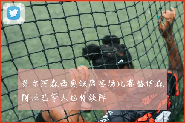劳尔阿森西奥缺席客场比赛赫伊森阿拉巴等人也将缺阵
