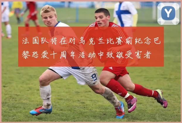 法国队将在对乌克兰比赛前纪念巴黎恐袭十周年活动中致敬受害者