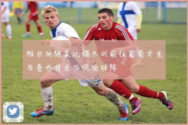 维尔纳随莱比锡冬训前往葡萄牙克洛普也将亲临现场助阵