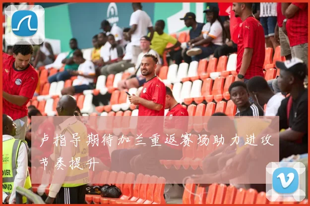 卢指导期待加兰重返赛场助力进攻节奏提升