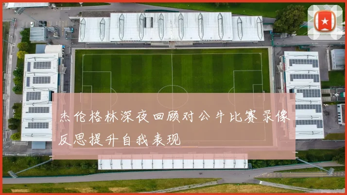 杰伦格林深夜回顾对公牛比赛录像反思提升自我表现