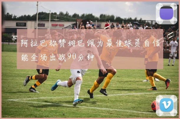 阿拉巴称赞姆巴佩为最佳球员自信能全场出战90分钟