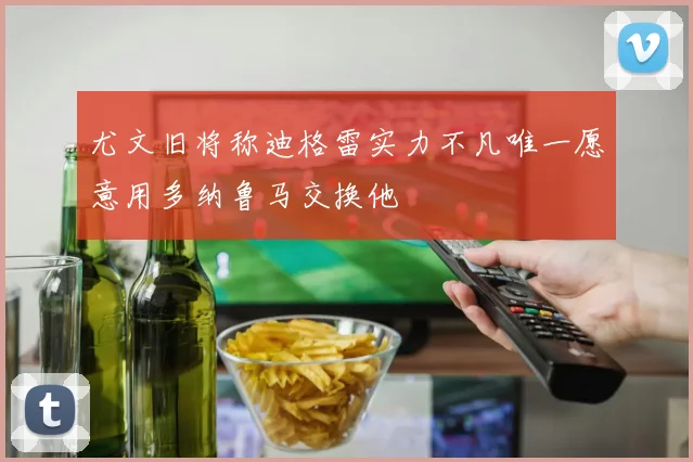 尤文旧将称迪格雷实力不凡唯一愿意用多纳鲁马交换他