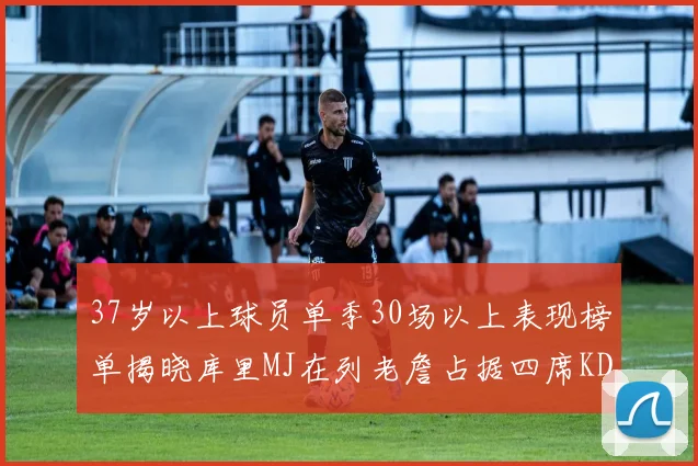 37岁以上球员单季30场以上表现榜单揭晓库里MJ在列老詹占据四席KD今年能否登顶