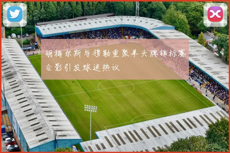 胡梅尔斯与穆勒重聚羊头牌锦标赛合影引发球迷热议