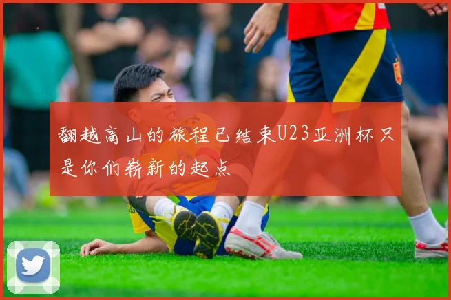 翻越高山的旅程已结束U23亚洲杯只是你们崭新的起点