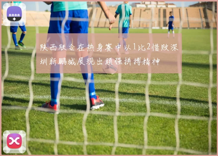 陕西联合在热身赛中以1比2惜败深圳新鹏城展现出顽强拼搏精神