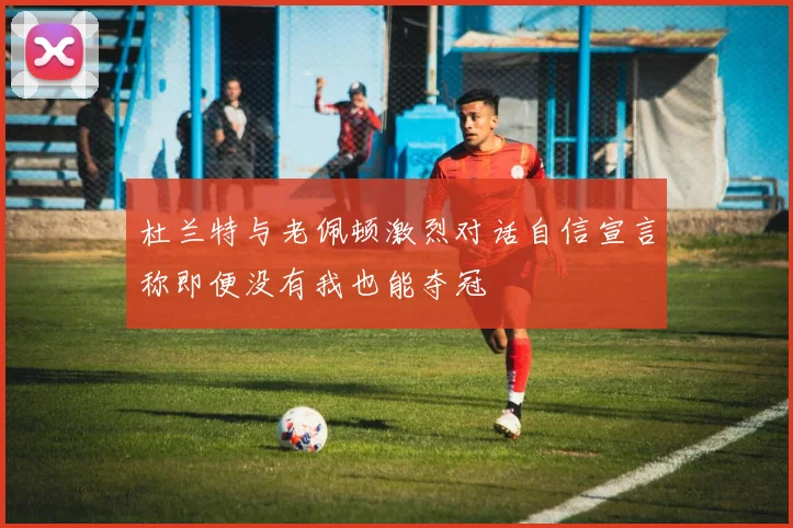 杜兰特与老佩顿激烈对话自信宣言称即便没有我也能夺冠