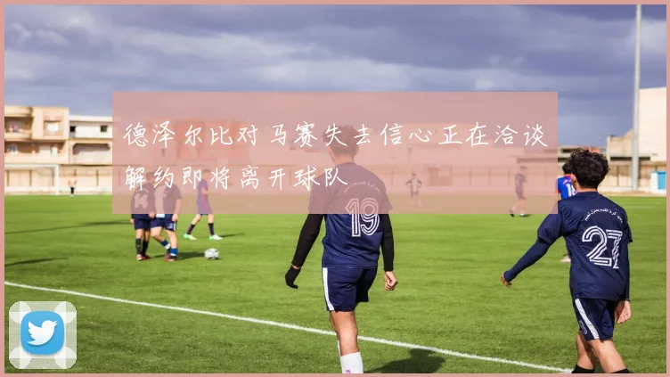 德泽尔比对马赛失去信心正在洽谈解约即将离开球队