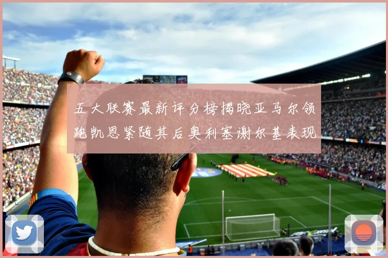 五大联赛最新评分榜揭晓亚马尔领跑凯恩紧随其后奥利塞谢尔基表现亮眼