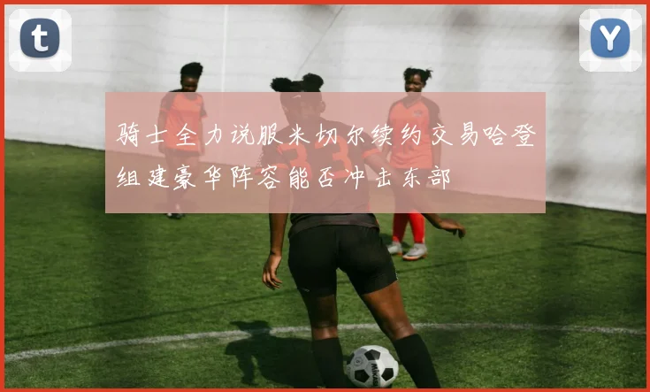 骑士全力说服米切尔续约交易哈登组建豪华阵容能否冲击东部