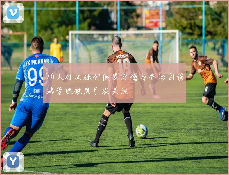 76人对决独行侠恩比德与乔治因伤病管理缺席引发关注