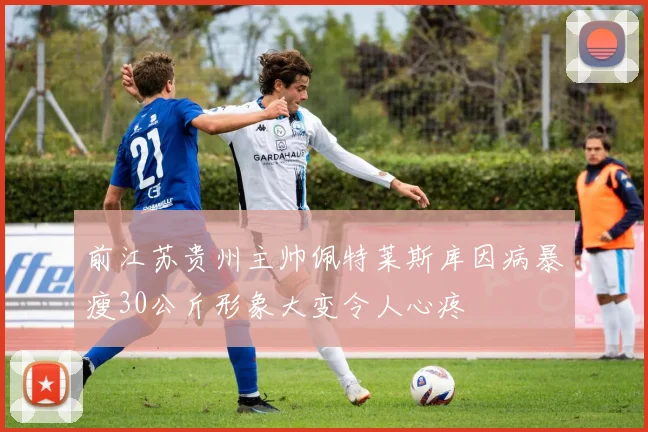 前江苏贵州主帅佩特莱斯库因病暴瘦30公斤形象大变令人心疼