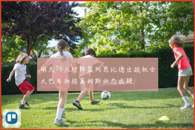 明天76人对阵篮网恩比德出战机会大巴洛和格莱姆斯状态成疑