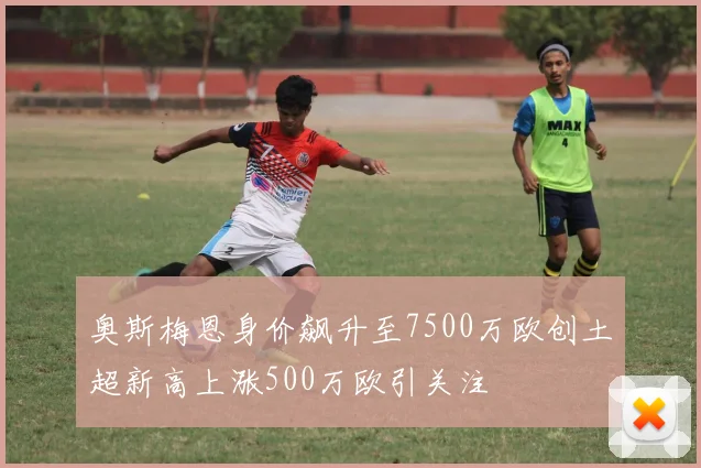 奥斯梅恩身价飙升至7500万欧创土超新高上涨500万欧引关注
